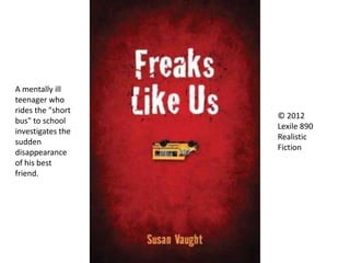 © 2012
Lexile 890
Realistic
Fiction
A mentally ill
teenager who
rides the "short
bus" to school
investigates the
sudden
disappearance
of his best
friend.
 