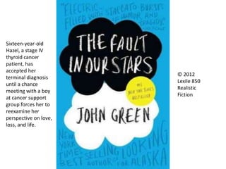 © 2012
Lexile 850
Realistic
Fiction
Sixteen-year-old
Hazel, a stage IV
thyroid cancer
patient, has
accepted her
terminal diagnosis
until a chance
meeting with a boy
at cancer support
group forces her to
reexamine her
perspective on love,
loss, and life.
 