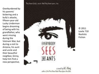 © 2011
Lexile 710
Realistic
Fiction
Overburdened by
his parents'
bickering and a
bully's attacks,
fifteen-year-old
Lucky Linderman
begins dreaming
of being with his
grandfather, who
went missing
during the
Vietnam War, but
during a visit to
Arizona, his aunt
and uncle and
their beautiful
neighbor, Ginny,
help him find a
new perspective.
 