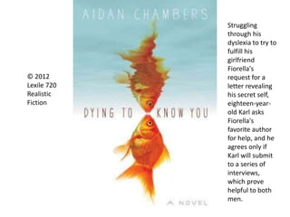 © 2012
Lexile 720
Realistic
Fiction
Struggling
through his
dyslexia to try to
fulfill his
girlfriend
Fiorella's
request for a
letter revealing
his secret self,
eighteen-year-
old Karl asks
Fiorella's
favorite author
for help, and he
agrees only if
Karl will submit
to a series of
interviews,
which prove
helpful to both
men.
 