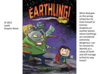 When Bud gets
on the wrong
school bus he
finds himself at
Cosmos
Academy on
another planet,
where Earthlings
are considered
extremely
dangerous--can
he conceal his
identity as a
native of Earth
and still manage
to find his way
home?
© 2012
Lexile
Graphic Novel
 