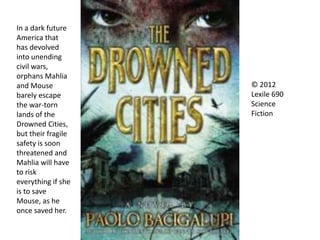In a dark future
America that
has devolved
into unending
civil wars,
orphans Mahlia
and Mouse
barely escape
the war-torn
lands of the
Drowned Cities,
but their fragile
safety is soon
threatened and
Mahlia will have
to risk
everything if she
is to save
Mouse, as he
once saved her.
© 2012
Lexile 690
Science
Fiction
 