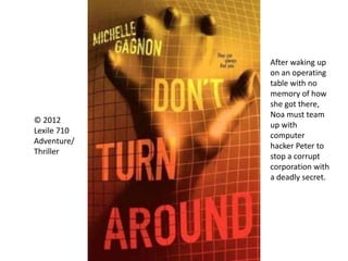 © 2012
Lexile 710
Adventure/
Thriller
After waking up
on an operating
table with no
memory of how
she got there,
Noa must team
up with
computer
hacker Peter to
stop a corrupt
corporation with
a deadly secret.
 