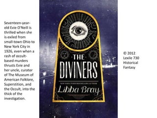 © 2012
Lexile 730
Historical
Fantasy
Seventeen-year-
old Evie O'Neill is
thrilled when she
is exiled from
small-town Ohio to
New York City in
1926, even when a
rash of occult-
based murders
thrusts Evie and
her uncle, curator
of The Museum of
American Folklore,
Superstition, and
the Occult, into the
thick of the
investigation.
 