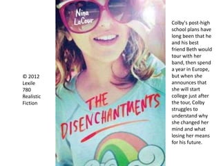 © 2012
Lexile
780
Realistic
Fiction
Colby's post-high
school plans have
long been that he
and his best
friend Beth would
tour with her
band, then spend
a year in Europe,
but when she
announces that
she will start
college just after
the tour, Colby
struggles to
understand why
she changed her
mind and what
losing her means
for his future.
 