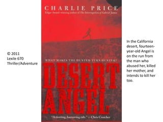 © 2011
Lexile 670
Thriller/Adventure
In the California
desert, fourteen-
year-old Angel is
on the run from
the man who
abused her, killed
her mother, and
intends to kill her
too.
 