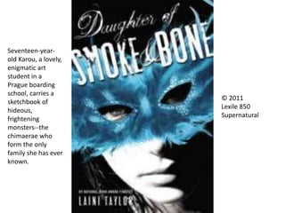 © 2011
Lexile 850
Supernatural
Seventeen-year-
old Karou, a lovely,
enigmatic art
student in a
Prague boarding
school, carries a
sketchbook of
hideous,
frightening
monsters--the
chimaerae who
form the only
family she has ever
known.
 