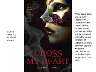 © 2012
Lexile 700
Historical
Mystery
When Laura della
Scala's older
sister drowns,
Laura leaves the
shelter of the
convent where
she has spent the
last six years and
enters the upper
echelons of
sixteenth-century
Venetian society,
while she
searches for the
truth about what
happened to her
sister.
 