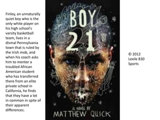 © 2012
Lexile 830
Sports
Finley, an unnaturally
quiet boy who is the
only white player on
his high school's
varsity basketball
team, lives in a
dismal Pennsylvania
town that is ruled by
the Irish mob, and
when his coach asks
him to mentor a
troubled African
American student
who has transferred
there from an elite
private school in
California, he finds
that they have a lot
in common in spite of
their apparent
differences.
 