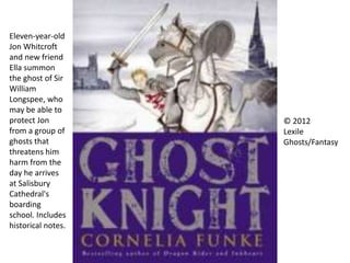 Eleven-year-old
Jon Whitcroft
and new friend
Ella summon
the ghost of Sir
William
Longspee, who
may be able to
protect Jon
from a group of
ghosts that
threatens him
harm from the
day he arrives
at Salisbury
Cathedral's
boarding
school. Includes
historical notes.
© 2012
Lexile
Ghosts/Fantasy
 