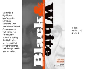 © 2011
Lexile 1150
Nonfiction
Examines a
significant
confrontation
between
Reverend Fred
Shuttlesworth and
Commissioner
Bull Connor in
Birmingham,
Alabama, during
the Civil Rights
Movement that
brought violence
and change to this
southern city.
 