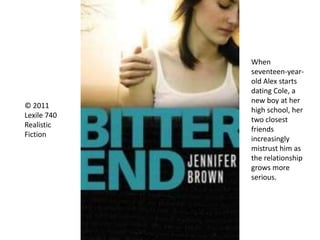 © 2011
Lexile 740
Realistic
Fiction
When
seventeen-year-
old Alex starts
dating Cole, a
new boy at her
high school, her
two closest
friends
increasingly
mistrust him as
the relationship
grows more
serious.
 