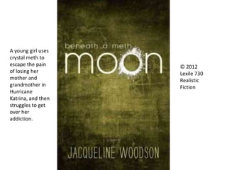 © 2012
Lexile 730
Realistic
Fiction
A young girl uses
crystal meth to
escape the pain
of losing her
mother and
grandmother in
Hurricane
Katrina, and then
struggles to get
over her
addiction.
 