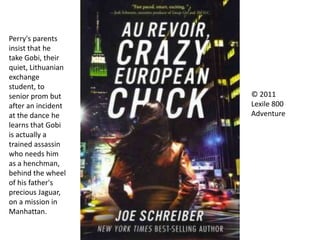 © 2011
Lexile 800
Adventure
Perry's parents
insist that he
take Gobi, their
quiet, Lithuanian
exchange
student, to
senior prom but
after an incident
at the dance he
learns that Gobi
is actually a
trained assassin
who needs him
as a henchman,
behind the wheel
of his father's
precious Jaguar,
on a mission in
Manhattan.
 