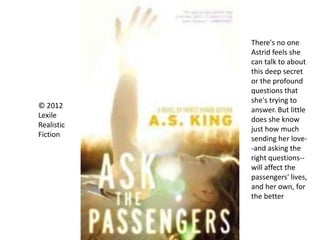 © 2012
Lexile
Realistic
Fiction
There's no one
Astrid feels she
can talk to about
this deep secret
or the profound
questions that
she's trying to
answer. But little
does she know
just how much
sending her love-
-and asking the
right questions--
will affect the
passengers' lives,
and her own, for
the better
 