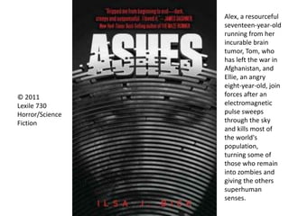 © 2011
Lexile 730
Horror/Science
Fiction
Alex, a resourceful
seventeen-year-old
running from her
incurable brain
tumor, Tom, who
has left the war in
Afghanistan, and
Ellie, an angry
eight-year-old, join
forces after an
electromagnetic
pulse sweeps
through the sky
and kills most of
the world's
population,
turning some of
those who remain
into zombies and
giving the others
superhuman
senses.
 