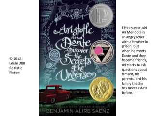 © 2012
Lexile 380
Realistic
Fiction
Fifteen-year-old
Ari Mendoza is
an angry loner
with a brother in
prison, but
when he meets
Dante and they
become friends,
Ari starts to ask
questions about
himself, his
parents, and his
family that he
has never asked
before.
 
