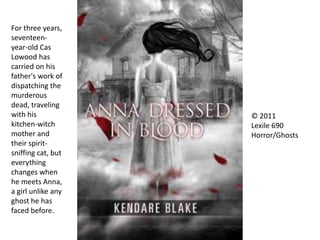 © 2011
Lexile 690
Horror/Ghosts
For three years,
seventeen-
year-old Cas
Lowood has
carried on his
father's work of
dispatching the
murderous
dead, traveling
with his
kitchen-witch
mother and
their spirit-
sniffing cat, but
everything
changes when
he meets Anna,
a girl unlike any
ghost he has
faced before.
 
