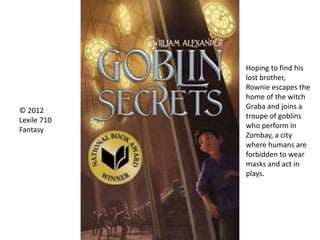 Hoping to find his
lost brother,
Rownie escapes the
home of the witch
Graba and joins a
troupe of goblins
who perform in
Zombay, a city
where humans are
forbidden to wear
masks and act in
plays.
© 2012
Lexile 710
Fantasy
 