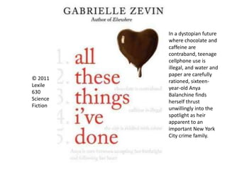 © 2011
Lexile
630
Science
Fiction
In a dystopian future
where chocolate and
caffeine are
contraband, teenage
cellphone use is
illegal, and water and
paper are carefully
rationed, sixteen-
year-old Anya
Balanchine finds
herself thrust
unwillingly into the
spotlight as heir
apparent to an
important New York
City crime family.
 