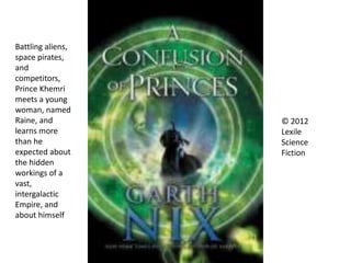 © 2012
Lexile
Science
Fiction
Battling aliens,
space pirates,
and
competitors,
Prince Khemri
meets a young
woman, named
Raine, and
learns more
than he
expected about
the hidden
workings of a
vast,
intergalactic
Empire, and
about himself
 