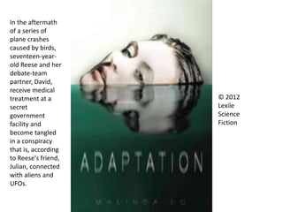 © 2012
Lexile
Science
Fiction
In the aftermath
of a series of
plane crashes
caused by birds,
seventeen-year-
old Reese and her
debate-team
partner, David,
receive medical
treatment at a
secret
government
facility and
become tangled
in a conspiracy
that is, according
to Reese's friend,
Julian, connected
with aliens and
UFOs.
 