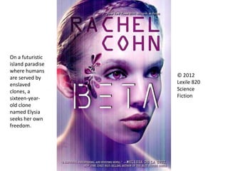 © 2012
Lexile 820
Science
Fiction
On a futuristic
island paradise
where humans
are served by
enslaved
clones, a
sixteen-year-
old clone
named Elysia
seeks her own
freedom.
 