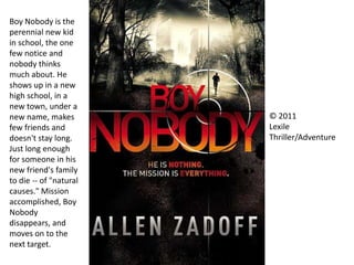 © 2011
Lexile
Thriller/Adventure
Boy Nobody is the
perennial new kid
in school, the one
few notice and
nobody thinks
much about. He
shows up in a new
high school, in a
new town, under a
new name, makes
few friends and
doesn't stay long.
Just long enough
for someone in his
new friend's family
to die -- of "natural
causes." Mission
accomplished, Boy
Nobody
disappears, and
moves on to the
next target.
 