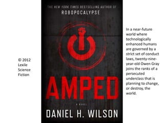 © 2012
Lexile
Science
Fiction
In a near-future
world where
technologically
enhanced humans
are governed by a
strict set of conduct
laws, twenty-nine-
year-old Owen Gray
joins the ranks of a
persecuted
underclass that is
planning to change,
or destroy, the
world.
 