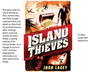 Tom goes with his
Uncle Harvey to
Peru, where they
narrowly escape
imprisonment and
death as they hunt
for buried treasure
after tracking
down a journal
written by John
Drake, a young
relative of Sir
Francis Drake, on a
voyage to Lima in
1577. Includes
biographical
information on
John and Francis
Drake.
© 2012
Lexile 640
Adventure
 