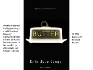 © 2012
Lexile 770
Realistic
Fiction
Unable to control
his binge eating, a
morbidly obese
teenager
nicknamed Butter
decides to make a
live webcast of his
last meal as he
attempts to eat
himself to death.
 