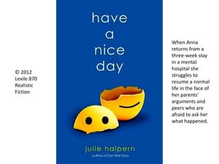 © 2012
Lexile 870
Realistic
Fiction
When Anna
returns from a
three-week stay
in a mental
hospital she
struggles to
resume a normal
life in the face of
her parents'
arguments and
peers who are
afraid to ask her
what happened.
 