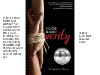 © 2012
Lexile 1020
Historical
Fiction
In 1943, a British
fighter plane
crashes in Nazi-
occupied France
and the survivor
tells a tale of
friendship, war,
espionage, and
great courage as
she relates what
she must to survive
while keeping
secret all that she
can.
 