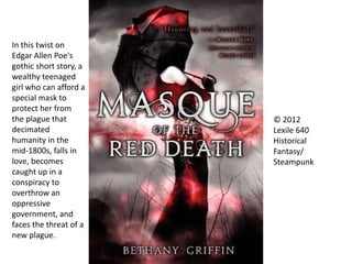 © 2012
Lexile 640
Historical
Fantasy/
Steampunk
In this twist on
Edgar Allen Poe's
gothic short story, a
wealthy teenaged
girl who can afford a
special mask to
protect her from
the plague that
decimated
humanity in the
mid-1800s, falls in
love, becomes
caught up in a
conspiracy to
overthrow an
oppressive
government, and
faces the threat of a
new plague.
 