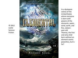 © 2012
Lexile
Science
Fiction
In a dystopian
colony of the
United States
where everyone
is born with
powers of the
elements, water,
wind, earth, and
fire, sixteen-
year-old
Thomas, the first
and only child
born without an
element seems
powerless, but is
he?
 