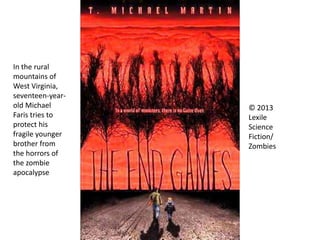 © 2013
Lexile
Science
Fiction/
Zombies
In the rural
mountains of
West Virginia,
seventeen-year-
old Michael
Faris tries to
protect his
fragile younger
brother from
the horrors of
the zombie
apocalypse
 