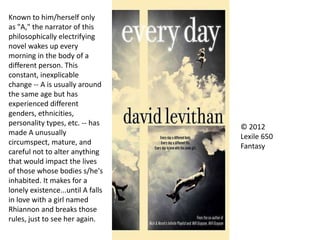 © 2012
Lexile 650
Fantasy
Known to him/herself only
as "A," the narrator of this
philosophically electrifying
novel wakes up every
morning in the body of a
different person. This
constant, inexplicable
change -- A is usually around
the same age but has
experienced different
genders, ethnicities,
personality types, etc. -- has
made A unusually
circumspect, mature, and
careful not to alter anything
that would impact the lives
of those whose bodies s/he's
inhabited. It makes for a
lonely existence...until A falls
in love with a girl named
Rhiannon and breaks those
rules, just to see her again.
 