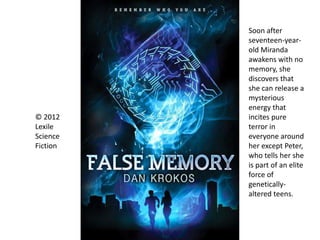 © 2012
Lexile
Science
Fiction
Soon after
seventeen-year-
old Miranda
awakens with no
memory, she
discovers that
she can release a
mysterious
energy that
incites pure
terror in
everyone around
her except Peter,
who tells her she
is part of an elite
force of
genetically-
altered teens.
 