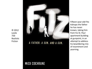 © 2012
Lexile
750
Realistic
Fiction
Fifteen-year-old Fitz
kidnaps the father
he has never
known, taking him
from his St. Paul
apartment building
at gunpoint, in an
attempt to address
his bewildering mix
of resentment and
yearning.
 