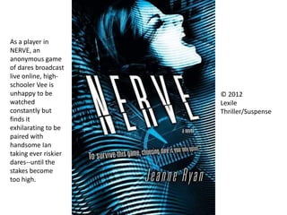 © 2012
Lexile
Thriller/Suspense
As a player in
NERVE, an
anonymous game
of dares broadcast
live online, high-
schooler Vee is
unhappy to be
watched
constantly but
finds it
exhilarating to be
paired with
handsome Ian
taking ever riskier
dares--until the
stakes become
too high.
 
