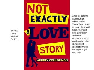 © 2012
Lexile
Realistic
Fiction
After his parents
divorce, high
school junior
Vinnie Gold moves
to Long Island with
his mother and
new stepfather
and must
negotiate a secret
crush and a rather
complicated
connection with
the popular girl
next door.
 