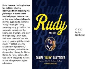 © 2012
Lexile
Nonfiction
Rudy became the inspiration
for millions when a
Hollywood film depicting his
journey as a Notre Dame
football player became one
of the most influential sports
movies ever made. In Daniel
"Rudy" Ruettiger's only
autobiography, go behind the
scenes to experience the
heartache, triumph, and glory
through Rudy's own eyes,
and learn details of the ten
years it took to get the movie
made. "Football was my
salvation in high school,"
Rudy believes, and while he
dreamed of playing for Notre
Dame, he never believed he
was smart enough to make it
to the elite group of higher
education.
 