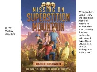 When brothers
Simon, Henry,
and Jack move
with their
parents to
Arizona, they
are irresistably
drawn to
explore the
aptly named
Superstition
Mountain, in
spite of
warnings that
it is not safe.
© 2011
Mystery
Lexile 620
 