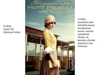 In 1919,
seventeen-year-
old Hattie leaves
the Montana
prairie--and her
sweetheart
Charlie--to
become a female
reporter in San
Francisco.
© 2013
Lexile 720
Historical Fiction
 