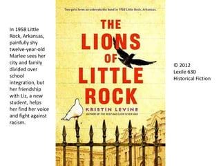 In 1958 Little
Rock, Arkansas,
painfully shy
twelve-year-old
Marlee sees her
city and family
divided over
school
integration, but
her friendship
with Liz, a new
student, helps
her find her voice
and fight against
racism.
© 2012
Lexile 630
Historical Fiction
 