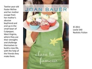 Twelve-year-old
Foster McFee
and her mother
escape from
her mother's
abusive
boyfriend and
end up in the
small town of
Culpepper,
West Virginia,
where they use
their strengths
and challenge
themselves to
build a new life,
with the help of
the friends they
make there.
© 2011
Lexile 540
Realistic Fiction
 