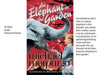 Devastated to learn
that an orphan
elephant in the
Dresden zoo where
their mother works
is to be euthanized
in anticipation of an
upcoming bombing,
Lizzie and Karl
persuade the zoo
director to let them
keep the elephant in
their garden.
© 2010
Lexile
Historical Fiction
 