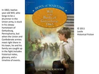 In 1863, twelve-
year-old Will, who
longs to be a
drummer in the
Union army, is stuck
in his sleepy
hometown of
Gettysburg,
Pennsylvania, but
when the Union and
Confederate armies
meet right there in
his town, he and his
family are caught up
in the fight.Includes
historical notes,
glossary, and a
timeline of events.
© 2011
Lexile
Historical Fiction
 