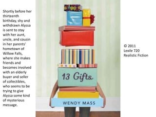 Shortly before her
thirteenth
birthday, shy and
withdrawn Alyssa
is sent to stay
with her aunt,
uncle, and cousin
in her parents'
hometown of
Willow Falls,
where she makes
friends and
becomes involved
with an elderly
buyer and seller
of collectibles,
who seems to be
trying to give
Alyssa some kind
of mysterious
message.
© 2011
Lexile 720
Realistic Fiction
 
