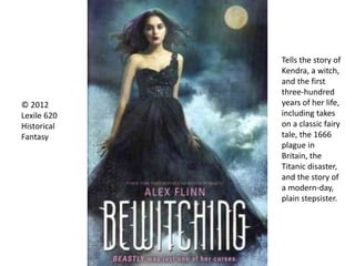 Tells the story of
Kendra, a witch,
and the first
three-hundred
years of her life,
including takes
on a classic fairy
tale, the 1666
plague in
Britain, the
Titanic disaster,
and the story of
a modern-day,
plain stepsister.
© 2012
Lexile 620
Historical
Fantasy
 